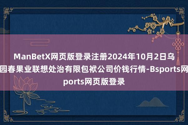 ManBetX网页版登录注册2024年10月2日乌鲁木皆北园春果业联想处治有限包袱公司价钱行情-Bsports网页版登录