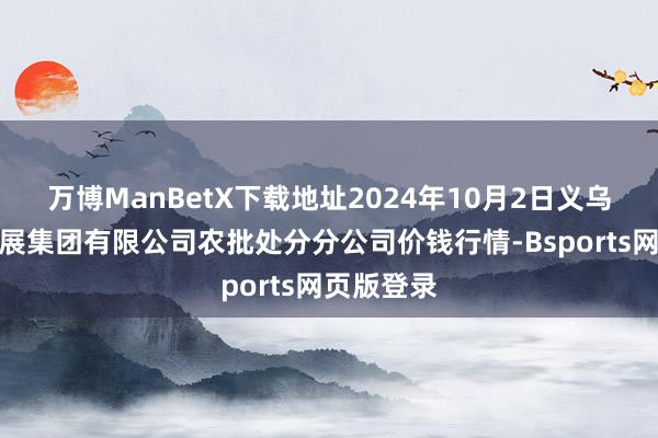 万博ManBetX下载地址2024年10月2日义乌市市集发展集团有限公司农批处分分公司价钱行情-Bsports网页版登录