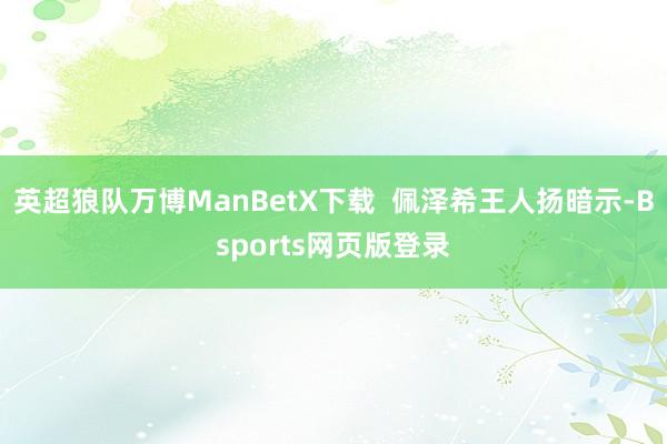 英超狼队万博ManBetX下载  佩泽希王人扬暗示-Bsports网页版登录