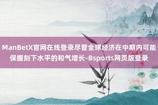 ManBetX官网在线登录尽管全球经济在中期内可能保握刻下水平的和气增长-Bsports网页版登录