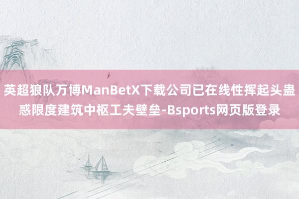 英超狼队万博ManBetX下载公司已在线性挥起头蛊惑限度建筑中枢工夫壁垒-Bsports网页版登录