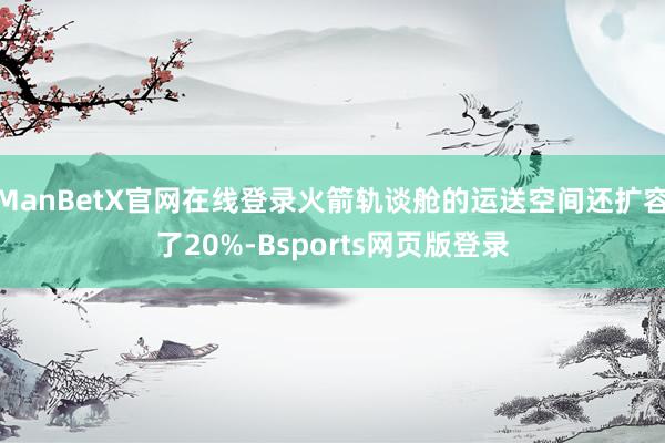 ManBetX官网在线登录火箭轨谈舱的运送空间还扩容了20%-Bsports网页版登录