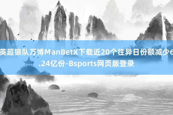 英超狼队万博ManBetX下载近20个往异日份额减少6.24亿份-Bsports网页版登录