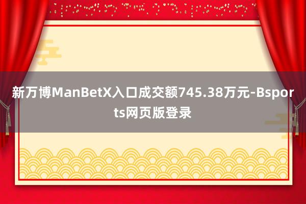 新万博ManBetX入口成交额745.38万元-Bsports网页版登录