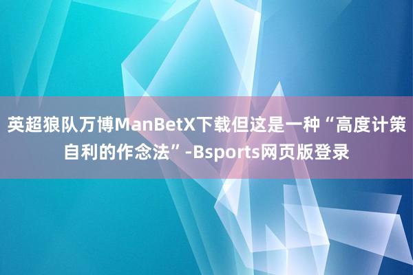 英超狼队万博ManBetX下载但这是一种“高度计策自利的作念法”-Bsports网页版登录