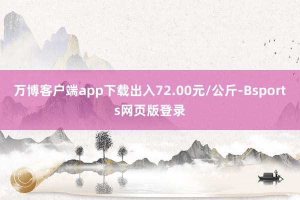 万博客户端app下载出入72.00元/公斤-Bsports网页版登录