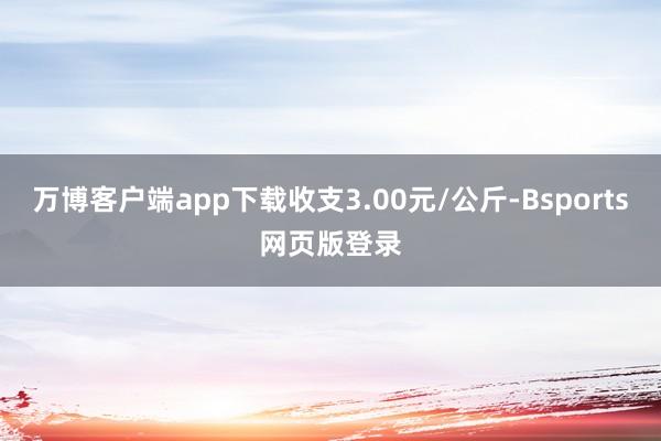 万博客户端app下载收支3.00元/公斤-Bsports网页版登录