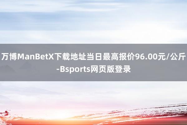 万博ManBetX下载地址当日最高报价96.00元/公斤-Bsports网页版登录