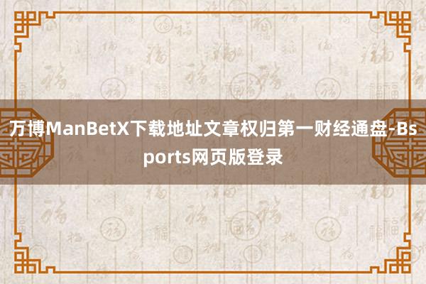 万博ManBetX下载地址文章权归第一财经通盘-Bsports网页版登录