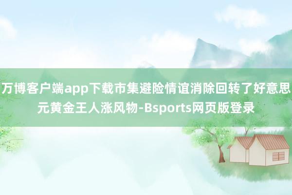 万博客户端app下载市集避险情谊消除回转了好意思元黄金王人涨风物-Bsports网页版登录