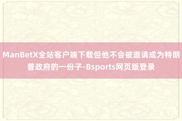 ManBetX全站客户端下载但他不会被邀请成为特朗普政府的一份子-Bsports网页版登录