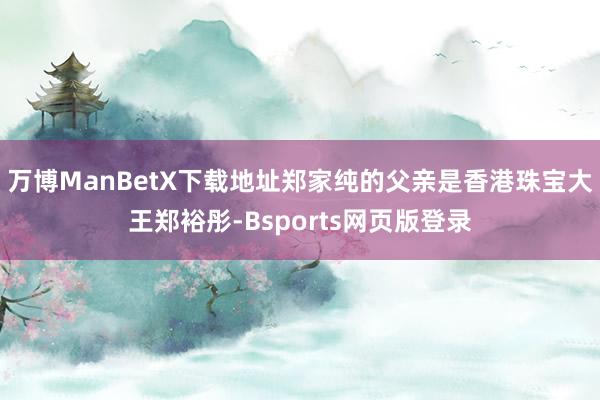 万博ManBetX下载地址郑家纯的父亲是香港珠宝大王郑裕彤-Bsports网页版登录