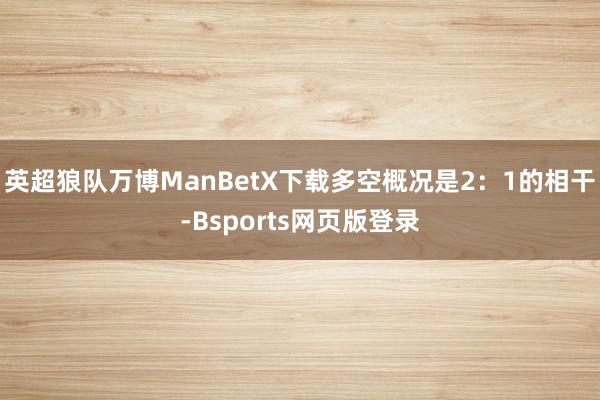 英超狼队万博ManBetX下载多空概况是2：1的相干-Bsports网页版登录