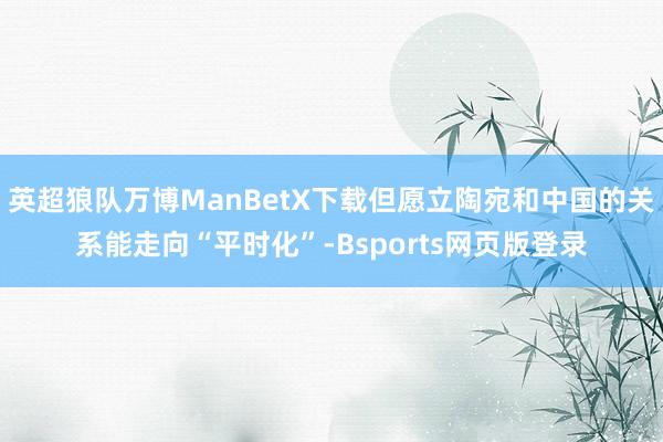 英超狼队万博ManBetX下载但愿立陶宛和中国的关系能走向“平时化”-Bsports网页版登录