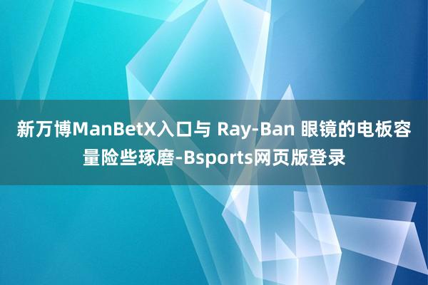 新万博ManBetX入口与 Ray-Ban 眼镜的电板容量险些琢磨-Bsports网页版登录