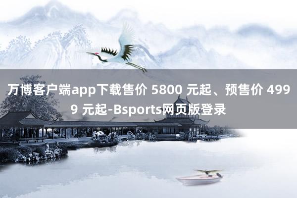 万博客户端app下载售价 5800 元起、预售价 4999 元起-Bsports网页版登录