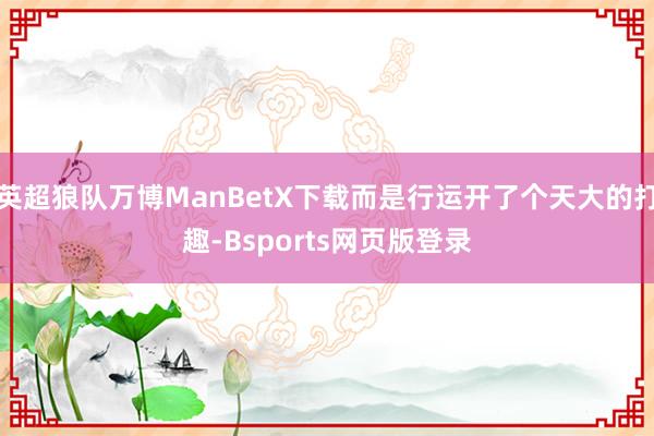 英超狼队万博ManBetX下载而是行运开了个天大的打趣-Bsports网页版登录