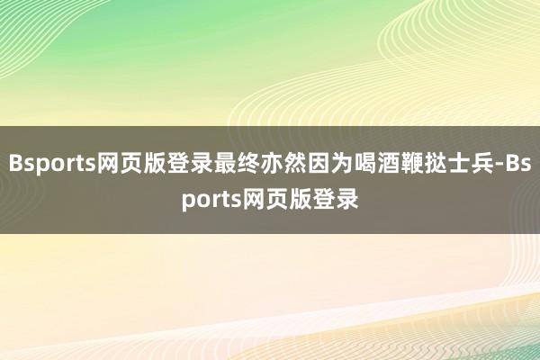 Bsports网页版登录最终亦然因为喝酒鞭挞士兵-Bsports网页版登录