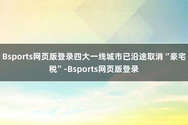 Bsports网页版登录四大一线城市已沿途取消“豪宅税”-Bsports网页版登录