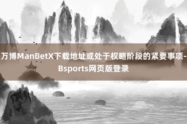 万博ManBetX下载地址或处于权略阶段的紧要事项-Bsports网页版登录