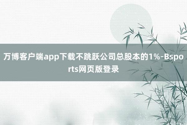 万博客户端app下载不跳跃公司总股本的1%-Bsports网页版登录