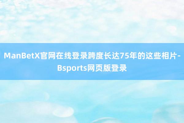 ManBetX官网在线登录跨度长达75年的这些相片-Bsports网页版登录