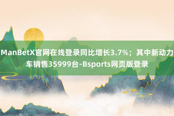 ManBetX官网在线登录同比增长3.7%；其中新动力车销售35999台-Bsports网页版登录