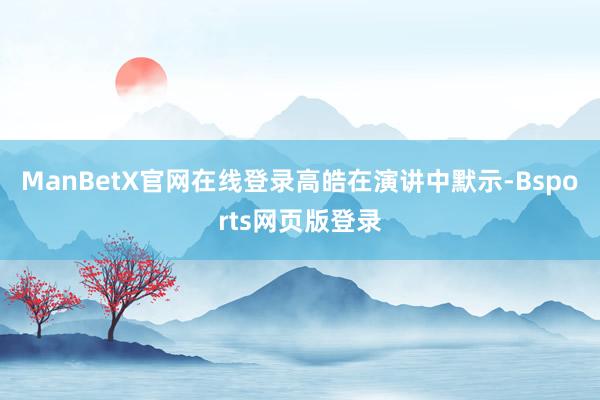 ManBetX官网在线登录　　高皓在演讲中默示-Bsports网页版登录