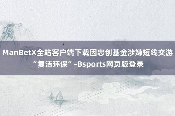 ManBetX全站客户端下载因忠创基金涉嫌短线交游“复洁环保”-Bsports网页版登录