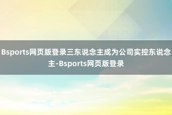 Bsports网页版登录三东说念主成为公司实控东说念主-Bsports网页版登录