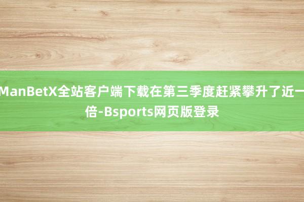 ManBetX全站客户端下载在第三季度赶紧攀升了近一倍-Bsports网页版登录