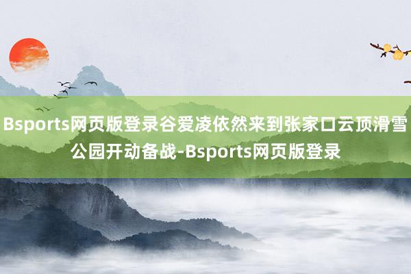 Bsports网页版登录谷爱凌依然来到张家口云顶滑雪公园开动备战-Bsports网页版登录