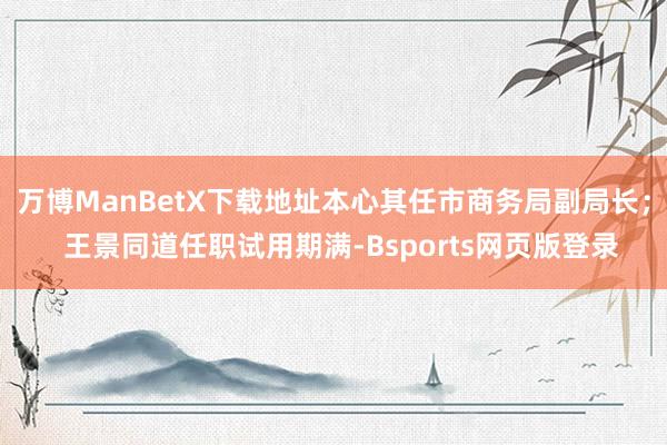 万博ManBetX下载地址本心其任市商务局副局长；  王景同道任职试用期满-Bsports网页版登录