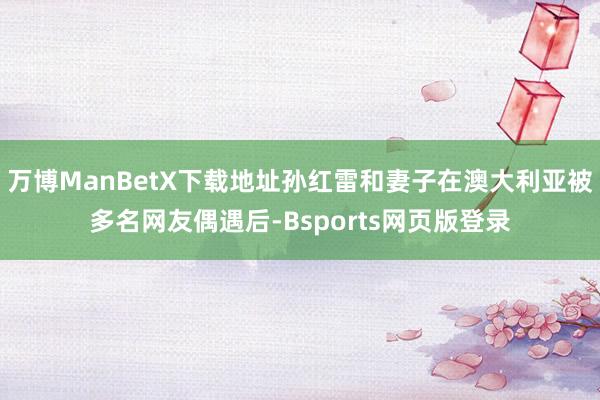 万博ManBetX下载地址孙红雷和妻子在澳大利亚被多名网友偶遇后-Bsports网页版登录