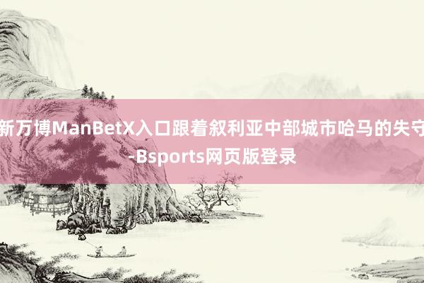 新万博ManBetX入口跟着叙利亚中部城市哈马的失守-Bsports网页版登录