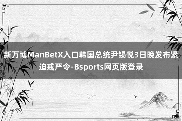 新万博ManBetX入口　　韩国总统尹锡悦3日晚发布紧迫戒严令-Bsports网页版登录