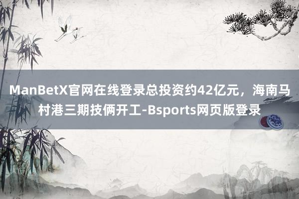 ManBetX官网在线登录总投资约42亿元，海南马村港三期技俩开工-Bsports网页版登录