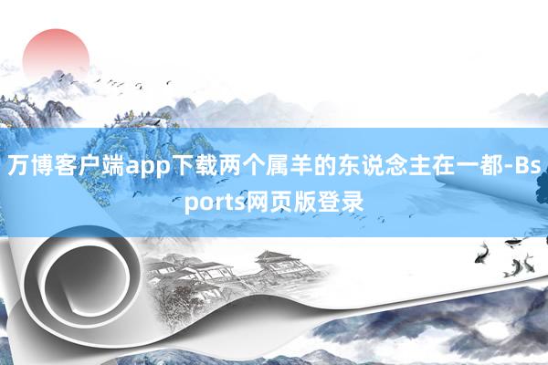 万博客户端app下载两个属羊的东说念主在一都-Bsports网页版登录