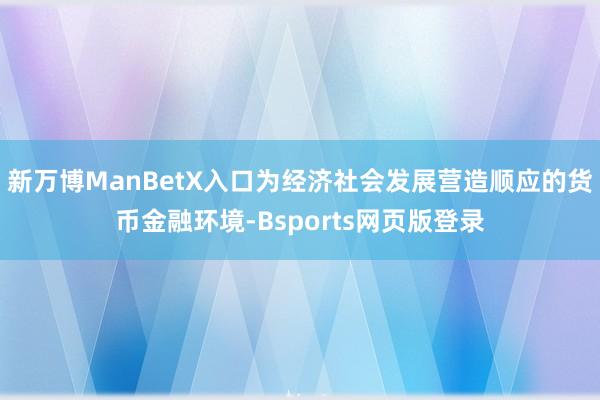 新万博ManBetX入口为经济社会发展营造顺应的货币金融环境-Bsports网页版登录