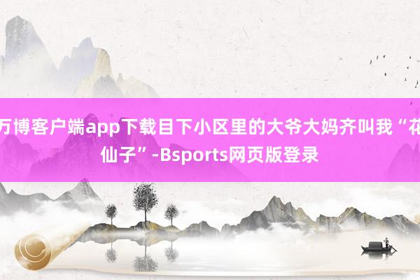 万博客户端app下载目下小区里的大爷大妈齐叫我“花仙子”-Bsports网页版登录