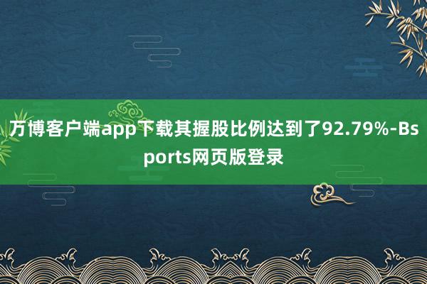 万博客户端app下载其握股比例达到了92.79%-Bsports网页版登录