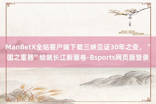 ManBetX全站客户端下载三峡见证30年之变，“国之重器”绘就长江新画卷-Bsports网页版登录