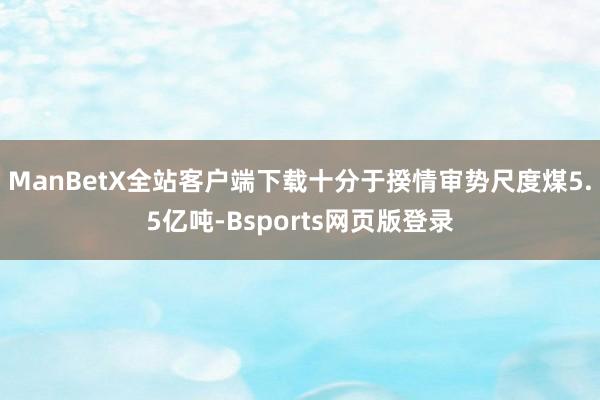 ManBetX全站客户端下载十分于揆情审势尺度煤5.5亿吨-Bsports网页版登录