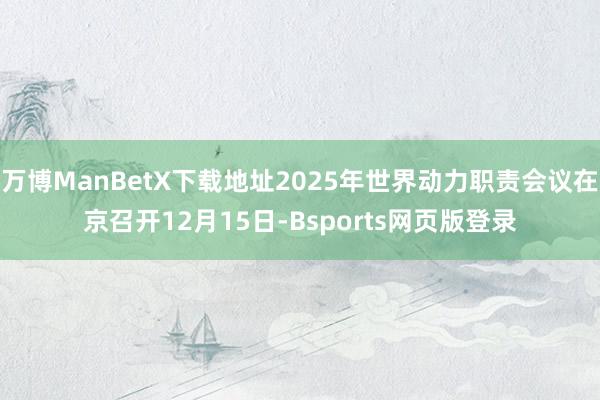 万博ManBetX下载地址2025年世界动力职责会议在京召开12月15日-Bsports网页版登录