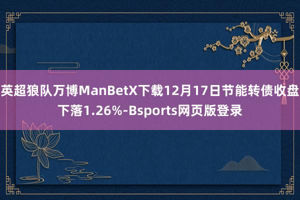 英超狼队万博ManBetX下载12月17日节能转债收盘下落1.26%-Bsports网页版登录