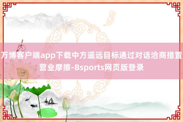 万博客户端app下载中方遥远目标通过对话洽商措置营业摩擦-Bsports网页版登录