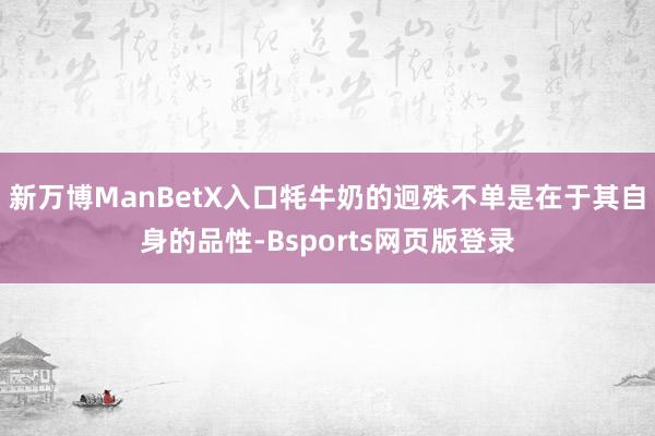 新万博ManBetX入口牦牛奶的迥殊不单是在于其自身的品性-Bsports网页版登录