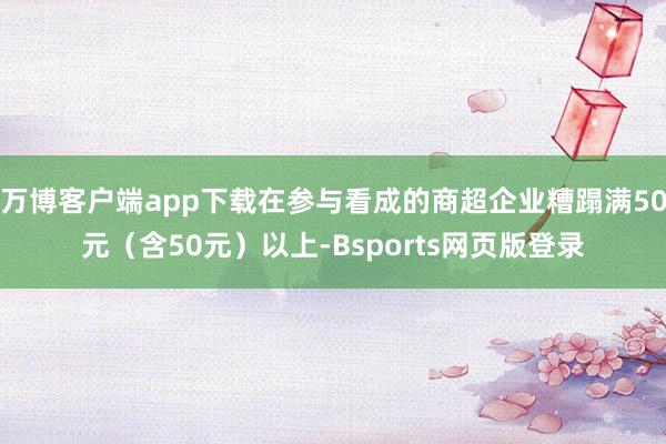 万博客户端app下载在参与看成的商超企业糟蹋满50元（含50元）以上-Bsports网页版登录