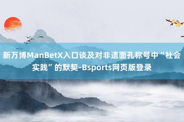 新万博ManBetX入口　　谈及对非遗面孔称号中“社会实践”的默契-Bsports网页版登录