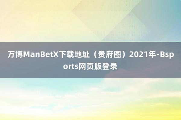 万博ManBetX下载地址（贵府图）2021年-Bsports网页版登录